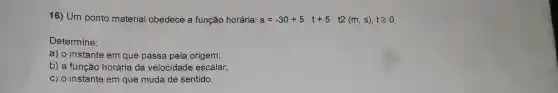 16) Um ponto material obedece a função horária: s=-30+5,t+5,t2(m,s),tgeqslant 0
Determine:
a) o instante em que passa pela origem;
b) a função horária da velocidade escalar;
c) o instante em que muda de sentido.