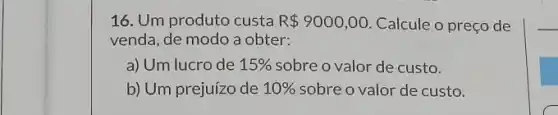 16. Um produto custa R 9000,00 Calcule o preço de
venda, de modo a obter:
a) Um lucro de 15%  sobre o valor de custo.
b) Um prejuízo de 10%  sobre o valor de custo.