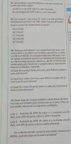 16. Um produto custa R 9000,00 Calcule o preço de
venda, de modo a obter:
a) Um lucro de 15%  sobre o valor de custo.
b) Um prejuízo de 10%  sobre o valor de custo.
17. Um produto cujo preço de custo é de R 420,00 é
vendido com um lucro de 30%  sobre o preço de venda.
Qualéo preço de vendo desse produto?
(A) 126,00
(B) 294 ,00
(C) 546,00
(D) 600,00
(E) 714,00
18. Rebecca foi adquirir um automóvel em uma con-
cessionária e escolheu um modelo cujo preço , à vista,
era R 62000,00 O vendedor informol 1-Ihe que o va-
lor desse automóvel poderia ser totalmente financiado
em 48 parcelas mensais, idênticas, de R 1750,00 . Ela
então optou por financiar a compra desse automóvel.
Nessas condições , responda.
a) Qual foi o preço total, em reais , que Rebecca pagou
pelo automóvel?
b) Qual foi o valor, em reais, que Rebecca pagou de ju-
ros nesse financiamento?
c) Qual foi a taxa de juros sobre o valor do automóvel
com o financiamento?
19. Duas lojas de roupas vendem calças jeans de mes-
ma marca e modelo pelo mesmo preço à vista. Mas, se
parcelado, oferecem as seguintes condições:
Loja 1 - Entrada de 60%  do valor e o restante em 30
dias, com 10%  de juros sobre o saldo restante;
Loja 2 - Entrada de 40%  do valor e o restante em 30
dias,com 8%  de juros sobre o saldo restante.
Seo cliente decidir comprar parcelado.nessas con-
dições, qual das lojas será mais vantajosa?