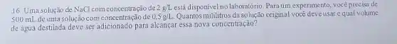16. Uma solução de NaCl com concentração de 2g/L está disponível no laboratório. Para um experimento, você precisa de
500 mL de uma solução com concentração de 0,5g/L Quantos mililitros da solução original você deve usar e qual volume
de água destilada deve ser adicionado para alcançar essa nova concentração?