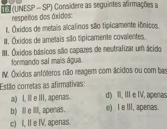 16. (UNESP - SP)Considere as seguintes afirmações a
respeitos dos óxidos:
I. Oxidos de metais alcalinos são tipicamente iônicos.
II. Óxidos de ametais são tipicamente covalentes.
III. Óxidos básicos são capazes de neutralizar um ácido
formando sal mais água.
IV. Oxidos anfóteros não reagem com ácidos ou com bas
Estão corretas as afirmativas:
a) I, II e III, apenas.
d) II, III e IV, apenas
b) IIe III , apenas.
e) 1e 111 , apenas.
c) 1,11 e IV, apenas.