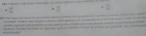 16. Utilizando o mdc entre o numerador e o denominador, torne irredutives as fragoes.
c. (112)/(80)
a. (64)/(144)
b. (90)/(225)
17. A Secretaria da Cultura de uma cidade está promovendo dois espetáculos e reservou uma das noites para o públi
estudantil. Existem, para doação a escolas, 2000 ingressos de um espetáculo e 1575 de outro. Cada escola de
receber ingressos para somente um dos espetáculos, e todas as escolas devem receber a mesma quantidade
ingressos. Distribuindo todos os ingressos, qual éo número minimo de escolas que poderão ser contemplad
nessa doação?