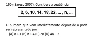 160) (Saresp 2007). Considere a sequência
2,6,10,14,18,22,ldots ,n,ldots 
número que vem imediatamente depois den pode
ser representado por
n+1(B)n+4(C)2n(D)4n-2