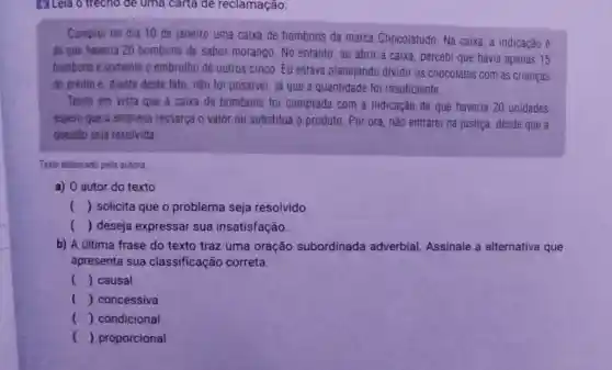 161 Leia o trecho để uma carta de reclamação:
Comprei no dia 10 de janeiro uma caixa de bombons da marca Chocolatudo. Na caixa a indicação é
de que haveria 20 bombons de sabor morango. No entanto , ao abrir a caixa percebi que havia apenas 15
bombons e somente o embrulho de outros cinco. Eu estava planejando dividir os chocolates com as crianças
do prédio e, diante deste fato, não foi possivel, já que a quantidade foi insuficiente.
Tendo em vista que a caixa de bombons foi comprada com a indicação de que haveria 20 unidades,
espero que a empresa ressarça o valor ou substitua o produto . Por ora, não entrarei na justiça, desde que a
questão seja resolvida
Texto elaborado pela autora
a) 0 autor do texto
() solicita que o problema seja resolvido
() deseja expressar sua insatisfação.
b) A última frase do texto traz uma oração subordinada adverbial. Assinale a alternativa que
apresenta sua classificação correta:
() causal
() concessiva
() condicional
() proporcional