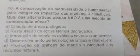 16-A conservação da biodiversidade é fundamental
para mitigar os impactos das mudancas climáticas.
Qual das alternative is abaixo NĂO é uma medida de
conservação eficaz?
a) Criação de áreas protegidas.
b) Restauração de ecossistemas degradados.
c) Introdução de espécies exóticas em novos ambientes
d)olvimento de tecnologias limpas e renováveis.
e) Promoção de práticas de manejo sustentável dos
recursos naturais.