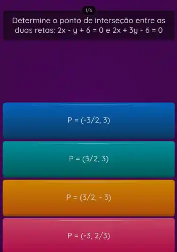 1/6
Determine o ponto de interseção entre as
duas retas: 2x-y+6=0 e 2x+3y-6=0
P=(-3/2,3)
P=(3/2,3)
P=(3/2,-3)
P=(-3,2/3)