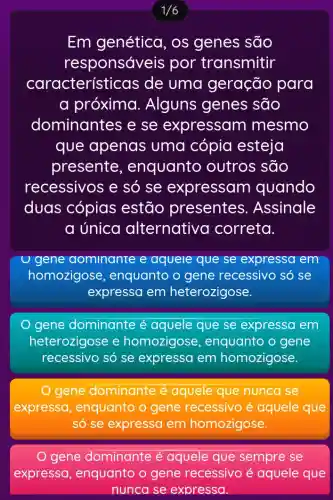 1/6
Em genética , os genes são
responsáveis por transmitir
característicc as de uma geração para
a próxima . Alguns genes são
dominantes e se expressam mesmo
que apenas uma cópia esteja
presente , enquanto outros são
recessivos e só se expressam quando
duas cópias estão presentes Assinale
a única alternative I correta.
u gene aominante e aquele que se expressa em
homozigose , enquanto o gene recessivo só se
expressa em heterozigose.
gene dominante é aquele que se expressa em
heterozigose e homozigose , enquanto o gene
recessivo só se expressa em homozigose.
gene dominante é aquele que nunca se
expressa enquanto o gene recessivo é aquele que
só se expressa em homozigose.
gene dominante é aquele que sempre se