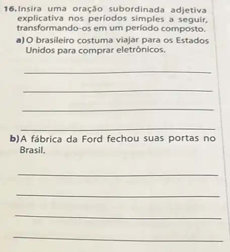 16.Insira uma oração subordinada adjetiva
explicativa nos períodos simples a seguir,
transformando-os em um composto.
a) 0 brasileiro costuma viajar para os Estados
Unidos para comprar eletrônicos.
__
b)A fábrica da Ford fechou suas portas no
Brasil.
__