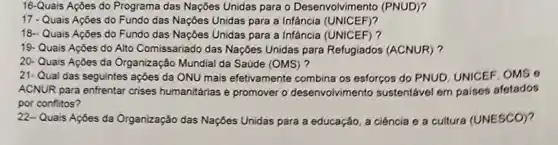 16-Quais Açōes do Programa das Nações Unidas para o Desenvolvimento (PNUD)?
17 - Quais Açōes do Fundo das Nações Unidas para a Infância (UNICEF)?
18.- Quais Açōes do Fundo das Nações Unidas para a Infância (UNICEF)?
19- Quais Ações do Alto Comissariado das Naçóes Unidas para Refugiados (ACNUR)?
20- Quais Ações da Organização Mundial da Saúde (OMS)?
21-Qual das seguintes ações da ONU mais efetivamente combina os esforços do PNUD, UNICEF, OMS o
ACNUR para enfrentar crises humanitárias e promover o desenvolvimento sustentável em paises afetados
por conflitos?
22- Quais Ações da Organização das Nações Unidas para a educação, a ciência e a cultura (UNESCO)?