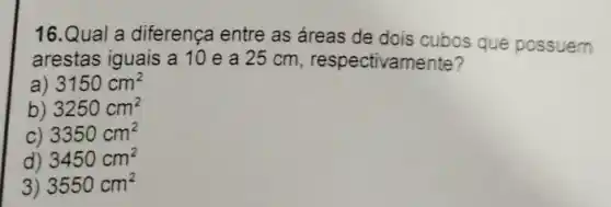 16.Qual a diferença entre as áreas de dois cubos que possuem
arestas iguais a 10 e a 25 cm respectivamente?
a) 3150cm^2
b) 3250cm^2
C) 3350cm^2
d) 3450cm^2
3) 3550cm^2