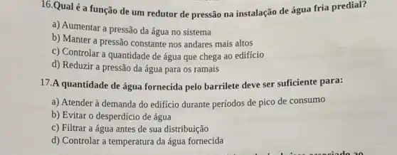 16.Qual é a função de um redutor de pressão na instalação de água fria predial?
a) Aumentar a pressão da água no sistema
b) Manter a pressão constante nos andares mais altos
c) Controlar a quantidade de água que chega ao edifício
d) Reduzir a pressão da água para os ramais
17.A quantidade de água fornecida pelo barrilete deve ser sufficiente para:
a) Atender à demanda do edificio durante períodos de pico de consumo
b) Evitar o desperdício de água
c) Filtrar a água antes de sua distribuição
d) Controlar a temperatura da água fornecida