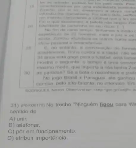 16
ter so retirado podiam ter ido para casa. Pois
gammar Fortanto publico
carac terizara-se por uma esterilidade bonitinha
Zizinho, por si so dinamizou a etapa compl
infundiu-the dr amatismo. Por outro lado, verifice
um instinto clarividente a infallvel que a faz en
For o que aconte ceu: a pelota nào largou zizi
fidelidade de ao seu dono. [ldots ]
20
No fim de certo tempo, tinhamos a ilusao c
do 22 homens mais o juiz e os
ainda,Zizinho afundava os outros numa son
show pessoal e intransferivel
25
B. no entanto, a convocagao do formid
academicos. Tinha contra si a idade , nào so
34 anos está gaga para o futebol, está baba
mostra o seguinte : 0 tempo é uma conven
mesmo modo, que importa a nós tenha Ziz
30 as partidas? Se a bola o reconhece e prefe
No jogo Brasil x Paraguai, ele ganhou
camisa, pelo alto -falante, no intervalo. Em
RODRIGUES, Nelson Disponivel em chttp://goo.gl/Octi)P>, A
31) (PO90301F5) No trecho "Ninguém ligou para Wa
sentido de
A) unir.
B) telefonar.
C) pôr em funcionamento.
D) atribuir importância.