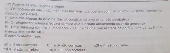 17) Analise as informações a seguir.
1- Os motores de carro são máquinas térmicas que operam com rendimento de 100%  conforme
descrito por Carnot
II- Uma das etapas do ciclo de Carnot consiste de uma expansão adiabática.
III- O refrigerador é uma máquina térmica que funciona absorvendo calor do ambiente
IV. - Uma máquina térmica que absorve 200 J de calor e realiza trabalho de 60J, tem variação da
energia interna de 140J
E correto afirmar que:
a)le II são corretas
b)II e IV são corretas
c)II e III são corretas
d)le IV são corretas
e) II e III são corretas.