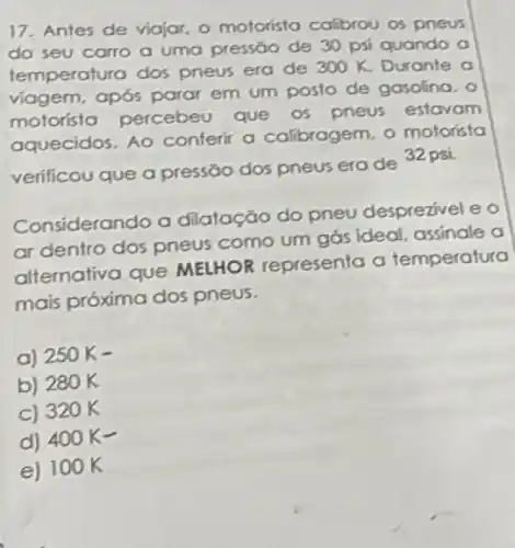 17. Antes de viajar o motorista callbrou os pneus
do seu carro a uma pressǎo de 30 psi quando a
temperatura dos pneus era de
300K. Durante a
viagem, após parar em um posto de gasolina, o
motorista percebeu que os pneus estavam
aquecidos. Ao conferir a calibragem o motoristo
verificou que a pressão dos pneus era de 32 psi.
Considerando a dilatação do pneu desprezivel e o
ar dentro dos pneus como um gás ideal assinale a
alternativa que MELHOR representa a temperatura
mais próxima dos pneus.
a) 250 K-
b) 280 K
C) 320 K
d) 400 K-
e) 10 OK