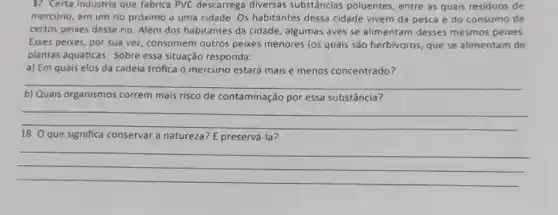 17. Certa industria que fabrica PVC descarrega diversas substâncias poluentes, entre as quais residuos de
mercurio, em um rio próximo a uma cidade Os habitantes dessa cidade vivem da pesca e do consumo de
certos peixes desse rio Além dos habitantes da cidade, algumas aves se alimentam desses mesmos peixes.
Esses peixes, por sua vez, consomem outros peixes menores (os quais são herbivoros, que se alimentam de
plantas aquáticas. Sobre essa situação responda:
a) Em quais elos da cadeia trófica o mercúrio estará mais e menos concentrado?
__
b)	organismos correm mais risco de contaminação por essa substância
__
18. O que significa conservar a natureza? E preservá-la?
__