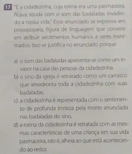 17 ''E a cidadezinha, cuja rotina era uma pasmaceira,
ficava sisuda com o som das badaladas invadin-
do a nossa vida "Esse enunciado se expressa em
prosopopeia, figura de linguagem que consiste
em atribuir sentimentos humanos a seres inani-
mados. Isso se justifica no enunciado porque
a) o som das badaladas apresenta-se como um in-
vasor na casa das pessoas da cidadezinha.
b) o sino da igreja é retratado como um carrasco
que amedronta toda a cidadezinha com suas
badaladas.
c) a cidadezinha é representada com o sentimen-
to de profunda tristeza pela morte anunciada
nas badaladas do sino.
d) a rotina da cidadezinha é retratada com as mes-
mas características de uma criança em sua vida