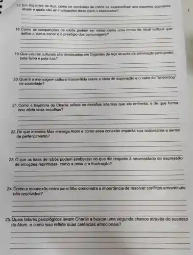 17. Em Gigantes de Aço, como os combates de robos se assemelham aos esportes populares
atuais e quais sâo as implicaçōes disso para o espectador?
__
18.Como as competições de robos podem ser vistas como uma forma de
define o status social e o prestigio dos personagens?
__
19.Que valores culturais sao destacados em Gigantes de Aço através da admiração
pela fama e pela luta?
__
20.Qual é a mensagem cultural transmitida sobre a ideia de superação io e o valor do "underdog" o valor do "underdog"
na sociedade?
__
21.Como a trajetória de Charlie reflete os desafios internos que
isso afeta suas escolhas?
__
22. De	maneira Max enxerga Atom e como essa conexão impacta sua autoestima e senso
de pertencimento?
__
23. O que as lutas de robôs podem simbolizar no que diz respeito à necessidade de expressão
de emoçōes reprimidas como a raiva e a frustração?
__
24. Como a reconexão entre pai e filho demonstra a importância de resolver conflitos emocionais
não resolvidos?
__
25.Quais fatores psicológicos levam Charlie a buscar uma segunda chance através do sucesso
de Atom, e como isso reflete suas carências emocionais?
__