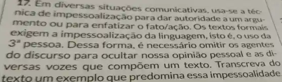 17. Em situações comunicative as, usa-se a téc-
nicade impessoa para dar autoridade a um argu-
mento ou para enfatizar O fato/ação . Os textos formais
exigem a impessoalizacão da linguagem , isto é, o uso da
3^a pessoa . Dessa forma, é omitir os agentes
do discurso para ocultar nossa opinião pessoal e as di-
versas vozes que compōem um texto . Transcreva do
texto um exemplo que predomina essa impessoalidade.