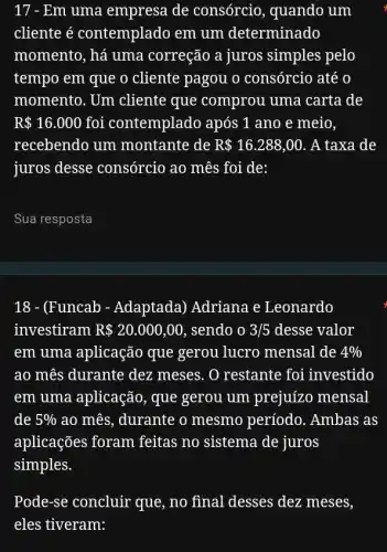 17 - Em uma empresa de consórcio, quando um
cliente é contemplado em um determinado
momento, há uma correção a juros simples pelo
tempo em que o cliente pagou o consórcio até o
momento. Um cliente que comprou uma carta de
R 16.000 foi contemplado após 1 ano e meio,
recebendo um montante de R 16.288,00 . A taxa de
juros desse consórcio ao mês foi de:
__
18 - (Funcab - Adaptada) Adriana e Leonardo
investiram R 20.000,00 , sendo o 3/5 desse valor
em uma aplicação que gerou lucro mensal de 4% 
ao mês durante dez meses. O restante foi investido
em uma aplicação , que gerou um prejuizo mensal
de 5%  ao mês, durante o mesmo período . Ambas as
aplicações foram feitas no sistema de juros
simples.
Pode-se concluir que , no final desses dez meses,
eles tiveram: