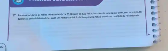 17. Em uma sacola há 39 fichas, numeradas de 1 a 39 Retiram-se duas fichas dessa sacola, uma após a outra, sem reposição. De-
termine a probabilidade de ter saído um número múltiplo de 8 na primeira ficha e um número múltiplo de 7 na segunda.