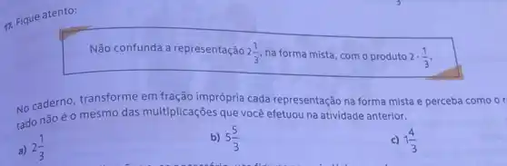 17. Fique atento:
Não confunda a representação 2(1)/(3) na forma mista, com o produto 2cdot (1)/(3)
No caderno, transforme em fração imprópria cada representação na forma mista e perceba como or
tado não é 0 mesmo das multiplicações que você efetuou na atividade anterior.
a) 2(1)/(3)
b) 5(5)/(3)
c) 1(4)/(3)