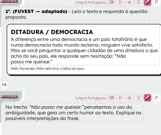 17. (FUVEST -adaptado)- Leia o texto e responda à questão
proposta.
ITAD RA / DE	RA
A diferença entre uma democracia e um país totalitário é que
numa democracia todo mundo reclama , ninguém vive satisfeito.
Mas se você perguntar a qualquer cidadão de uma ditadura o que
acha do seu pais, ele responde sem hesitação: "Não
posso me queixar."
Millôr Fernandes, Millôr definitivo: a biblia do caos.
No trecho "Não posso me queixar."percebemos o uso da
ambiguidade , que gera um certo humor ao texto. Explique as
possiveis interpretaç jes da frase.