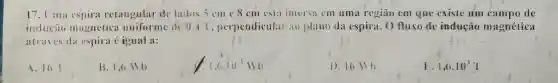 17. I'ma espira retangular de lados 5 cm c 8 cm esta iniersa cm uma regiāo em que existe um campo de
inducao magnética uniforme de 0,47, perpendicular ao plano da espira. O fluxo de indução magnética
atraves da espira é igual a:
A. 161
B. 1,6 Wh
1,6.10 Wh
1).16 sb
1,0.10^3T