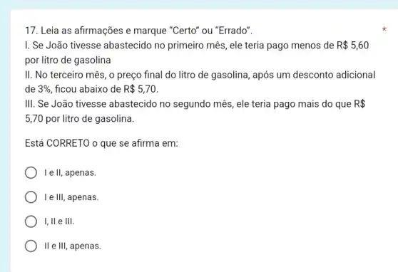 17. Leia as afirmações e marque "Certo" ou "Errado".
I. Se João tivesse abastecido no primeiro mês, ele teria pago menos de R 5,60
por litro de gasolina
II. No terceiro mês , o preço final do litro de gasolina, após um desconto adicional
de 3%  ficou abaixo de R 5,70
III. Se João tivesse abastecido no segundo mês, ele teria pago mais do que R 
5,70 por litro de gasolina.
Está CORRETO o que se afirma em:
I e ll, apenas.
I e III, apenas.
I, ll e III.
II e III, apenas.