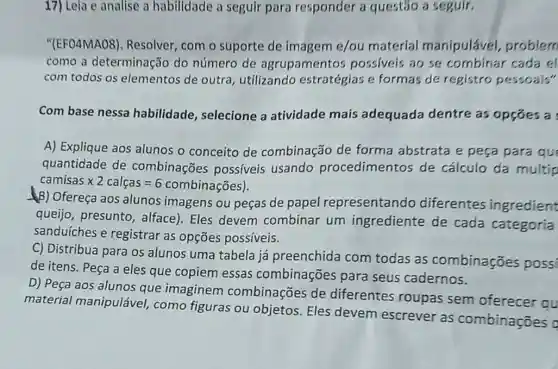 17) Leia e analise a habilidade a seguir para responder a questão a seguir.
"(EFO4MAO8)Resolver, com o suporte de imagem e/ou material manipulável problem
como a determinação do número de agrupamento possiveis ao se combinar cada el
com todos os elementos de outra utilizando estratégias e formas de registro pessoais"
Com base nessa habilidade , selecione a atividade mais adequada dentre as opçóes a
A) Explique aos alunos o conceito de combinação de forma abstrata e peça para que
quantidade de combinações possíveis usando procedimentos de cálculo da multip
camisastimes 2calcas=6combinagOs
(B) Ofereça aos alunos imagens ou peças de papel representando diferentes ingredient
queijo, presunto , alface). Eles devem combinar um ingrediente de cada categoria
sanduíches e registrar as opções possiveis.
C) Distribua para os alunos uma tabela já preenchida com todas as combinações possi
de itens. Peça a eles que copiem essas combinações para seus cadernos.
D) Peça aos alunos que imaginem combinações de diferentes roupas sem oferecer qu
material manipuláve!como figuras ou objetos. Eles devem escrever as combinações o