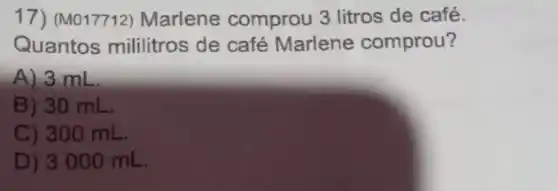 17) (M017712) Marlene comprou 3 litros de café.
Quantos mililitros de café Marlene comprou?
A) 3 mL
B) 30 mL.
C) 300 mL.
D) 3 000 mL