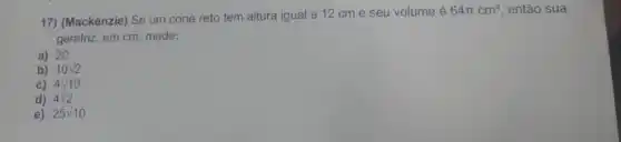 17) (Mackenzie) Se um cone reto tem altura igual a 12 cm e seu volume é
64pi cm^3 então sua
geratriz, em cm, mede:
a) 20
b) 10 v2
c) 4surd 10
d) 4sqrt (2)
e) 25sqrt (10)