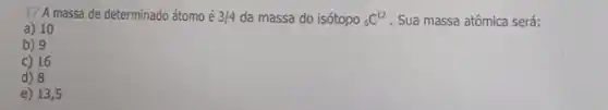 17 A massa de determinado átomo é 3/4 da massa do isótopo (}_{6)C^12 . Sua massa atômica será:
a) 10
b) 9
c) 16
d) 8
e) 13,5