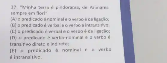 17. "Minha terra é pindorama, de Palmares
sempre em flor!"
(A) o predicado é nominaleo verbo é de ligação;
(B) o predicado é verbal e o verbo é intransitivo;
(C) o predicado é verbale o verbo é de ligação;
(D) o predicado é verbo-nominal e o verbo é
transitivo direto e indireto;
(E) 0 predicado é nominal e o verbo
é intransitivo.