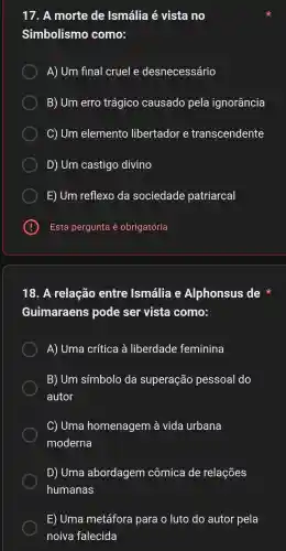 17. A morte de Ismália é vista no
Simbolismo como:
A) Um final cruel e desnecessário
B) Um erro trágico causado pela ignorância
C) Um elemento libertador e transcendente
D) Um castigo divino
E) Um reflexo da sociedade patriarcal
E Esta pergunta é obrigatória
18. A relação entre Ismália Alphonsus de
Guimaraens pode ser vista como:
A) Uma crítica à liberdade feminina
B) Um símbolo da superação pessoal do
autor
C) Uma homenagem à vida urbana
moderna
D) Uma abordagem cômica de relações
humanas
E) Uma metáfora para o luto do autor pela
noiva falecida