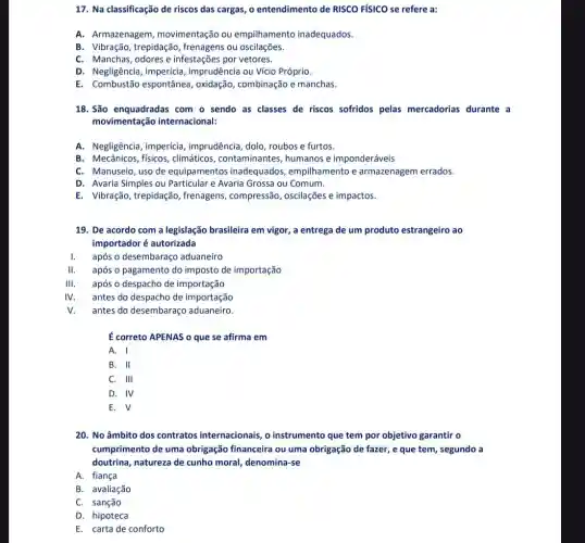 17. Na classificação de riscos das cargas, o entendimento de RISCO FíSICO se refere a:
A. Armazenagem movimentação ou empilhamento inadequados.
B. Vibração, trepidação , frenagens ou oscilações.
C. Manchas, odores e infestações por vetores.
D. Negligência, imperícia imprudência ou Vício Próprio.
E. Combustão espontânea , oxidação, combinação e manchas.
18. São enquadradas com o sendo as classes de riscos sofridos pelas mercadorias durante a
movimentação internacional:
A. Negligência, imperícia , imprudência, dolo, roubos e furtos.
B. Mecânicos, físicos climáticos, contaminantes humanos e imponderáveis
C. Manuseio, uso de equipamentos inadequados , empilhamento e armazenagem errados.
D. Avaria Simples ou Particular e Avaria Grossa ou Comum.
E. Vibração, trepidação , frenagens, compressão , oscilações e impactos.
19. De acordo com a legislação brasileira em vigor, a entrega de um produto estrangeiro ao
importador é autorizada
após o desembaraço aduaneiro
II. após o pagamento do imposto de importação
III. após o despacho de importação
IV. antes do despacho de importação
v. antes do desembaraç aduaneiro.
É correto APENAS o que se afirma em
A. I
B. II
C. III
D. IV
E. surd 
20. No âmbito dos contratos internacionais, o instrumento que tem por objetivo garantir o
cumprimento de uma obrigação financeira ou uma obrigação de fazer, e que tem, segundo a
doutrina, natureza de cunho moral, denomina-se
A. fiança
B. avaliação
C. sanção
D. hipoteca
E. carta de conforto