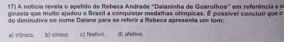 17) A notícia revela o apelido de Rebeca Andrade 'Daianinha de Guarulhos " em referência a ol
ginasta que muito ajudou o Brasil a conquistar medalhas olim picas. E possivel que o
do diminutivo no nome Daiane para se referir a Rebeca apresenta um tom:
a)irônico.
b)cínico.
C)festivo.
d)afetivo.