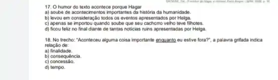 17. O humor do texto acontece porque Hagar
a) soube de acontecimentos importantes da historia da humanidade.
b) levou em consideração todos os eventos apresentados por Helga.
c) apenas se importou quando soube que seu cachorro velho teve filhotes.
d) ficou feliz no final diante de tantas noticias ruins apresentadas por Helga.
GROWNE, OK. O methor de Hinger, a Homent Porto Anger
18. No trecho: "Aconteceu alguma colsa importante enquante eu estive fora?", a palavra grifada indica
relação de:
a)finalidade.
b) consequência.
C)concessão.
d) tempo.