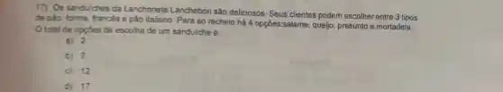 17) Os sanduiches da Lanchonete Lanchebon são deliciosos. Seus clientes podem escolher entre 3 tipos
de pǎo: forma, francés e pão italiano. Para ao recheio há 4 opçōes:salame, queijo presunto e mortadela.
total de opptes de escolha de um sanduiche é:
a) 2
b) 7
C) 12
d) 17