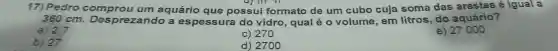 17) Pedro comprou um aquário que possui formato de um cubo cuja soma das arestas é igual a
360 cm Desprezando a espessura do vidro, qual é o volume, em litros , do aquário?
a) 2,7
c) 270
e) 27000
b) 27
d) 2700