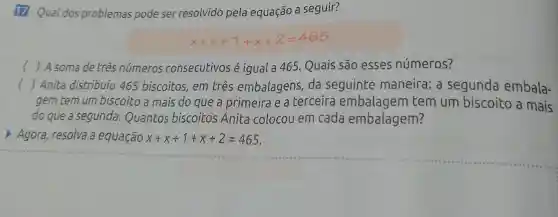 17 Qual dos problemas pode ser resolvido pela equação a seguir?
x+x+1+x+2=465
() A soma de três números consecutivos é igual a 465 Quais são esses números?
c ()
gem tem um biscoito a mais do que a primeira e a terceira embalagem tem um biscoito a mais
Anita distribuiu 465 biscoitos, em três embalagens da seguinte maneira: a segunda embala-
do que a segunda . Quantos biscoitos Anita colocou em cada embalagem?
Agora, resolva a equação x+x+1+x+2=465