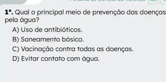 17. Qual o principal meio de prevenção das doenças
pela água?
A) Uso de antibióticos.
B) Saneamen to básico.
C) Vacinação contra todas as doenças.
D) Evitar contato com água.