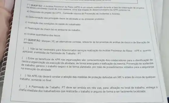 17) QUESTAO. A Andliso Preliminar de Risco (APR)6 um estudo realizado durante a fase de elaboração do projetos
ou desenvolvimento inicial do novo sistema: Uma das etapas do desenvolvimento da APR consiste na
a) Discussão do projeto da CIPA - Comissão Interna de Prevenção de Acidentes e Assedio
b) Determinação dos principais riscos da atridade el ou processo produtivo
c) Avaliação das condiç6es de saúde do trabalhador
d) Realização do check-list no ambiente de trabalho.
e) Análise quantitativa dos riscos
2") QUESTÃO. Marque (x) as alternativas correlas, referente as ferramentas de andise de riscos ede liberaçǎo de servicos
()
Nào se faz necessário para determinados serviços realização da Analise Preliminar de Risco-APR 6 quando
aplicável, a emissão da Permissão de Trabalho - PT.
(
) Entre os beneficios de APR nas organizaçbes são: conscientização dos colaboradores para a identificação de
riscos e organização da execução da atividade, de forma antecipada a realização da mesma; Prevenção de acidentes
de trabalho; garantir o trabalho seguro e de forma planejada, por meio de procedimentos voltados para a segurança
na execução da atividade.
()
Na APR nǎo deverá constar a adoção das medidas de proteção definidas em NR's antes do inicio de qualquer
trabalho, somente no final
()
 A Permissǎo de Trabalho PT deve ser emitida em trés vias para: afixação no local de trabalho, entrega a
chefia imediata dos trabalhadores que realizarão o trabalho
e arquivo de forma a ser facilmente localizada.