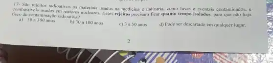 17- São rejeitos radioativos os materiais usados na medicina c indústria, como luvas e aventais contaminados, e
cm reatores nucleares. Esses rejeitos precisam ficar quanto tempo isolados, para que não haja
risco de contaminação radioativa?
a) 50a300 anos
b) 30 a 100 anos
c) 3 a 50 anos
d) Pode ser descartado em qualquer lugar.