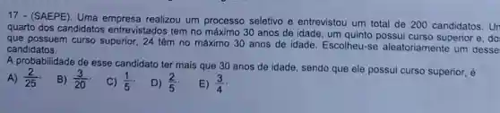 17 - (SAEPE). Uma realizou um processo seletivo e entrevistou um total de 200 candidatos. Un
quarto dos candidatos entrevistados tem no máximo 30 anos de idade, um quinto possui curso superior e.do
que possuem curso superior, 24 têm no máximo 30 anos de idade. Escolheu-se aleatoriamente um desse
candidatos.
A probabilidade de esse candidato ter mais que 30 anos de idade, sendo que ele possui curso superior, é
A) (2)/(25)
B) (3)/(20)
C) (1)/(5)
D) (2)/(5)
E) (3)/(4)