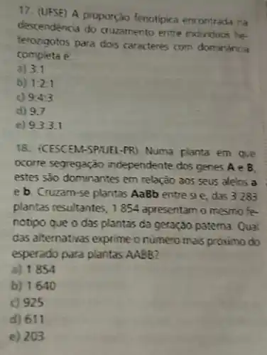 17. (UFSE) A proporção fenotipica encontr ada na
descendencia do cruzamento entre individuos he-
terozigotos para dos caracteres com dominânca
compieta
a) 3:1
b) 1:2:1
9:4:3
d) 9.7
e) 9.3:3.1
18. (CESCEM-SPHIEL -PR) Numa planta em que
ocorre segregation independente dos genes A e B
estes são dominantes em relação aos seus alelos a
e b. Cruzam-se plantas AaBb entres e, das 3283
plantas resultantes, 1854 apresentam o mesmo fe-
notipo que o das plantas da geração patema Qual
das alternativas exprime onumero mais proximo do
esperado para plantas AABB?
a) 1854
b) 1640
c) 925
d) 611
e) 203