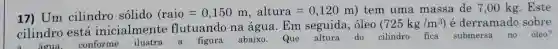 17) Um cilindro sólido
(raio=0,150m,altura=0,120m) tem uma massa de 7 ,00 kg. Este
cilindro está inicialmente flutuando na água.Em seguida, óleo
(725kg/m^3) é derramado sobre
água.
abaixo.Que altura do cilindro fica submersa no óleo?
conforme
ilustra
a
figura