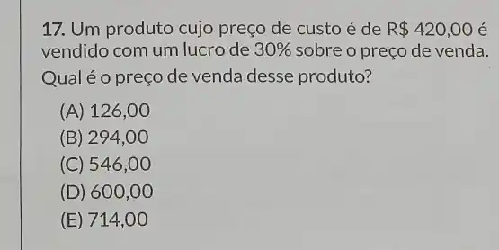 17. Um produto cujo preço de custo é de R 420,00 é
vendido com um lucro de 30%  sobre o preço de venda.
Qual éo preço de venda desse produto?
(A) 126,00
(B) 294,00
(C) 546 ,00
(D) 600,00
(E) 714,00