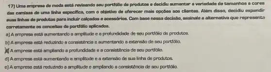 17) Uma empresa de moda está revisando seu portfolio de produtos e decidiu aumentar a variedade de tamanhos e cores
das camisas de uma linha especifica, com o objetivo de oferecer mais opções aos clientes. Além disso, decidiu expandir
suas linhas de produtos para incluir calcados e acessórios. Com base nessa decisão, assinale a alternativa que represente
corretamente os conceitos de portifólio aplicados.
a) A empresa está aumentando a amplitude e a profundidade de seu portfolio de produtos.
b) A empresa está reduzindo a consistência e aumentando a extensão de seu portfólio.
A empress está ampliando a profundidade e a consistência de seu portfólio.
d) A empresa está aumentando a amplitude e a extensão de sua linha de produtos.
e) A empress está reduzindo a amplitude e ampliando a consistência de seu portfólio.