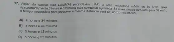 17. Viajar da capital Sǎo Luis(MA) para Caxias (MA)
a uma velocidade média de 60km/h
80km/h.
aproximadamente 6 horas e 5 minutos para completar a jornada aumentar para leva
tempo necessário para percorrer a mesma será de, aproximadamente,
4 4 horas e 34 minutos.
B) 4 horas e 44 minutos.
C) 5 horas e 13 minutos.
D) 5 horas e 21 minutos.