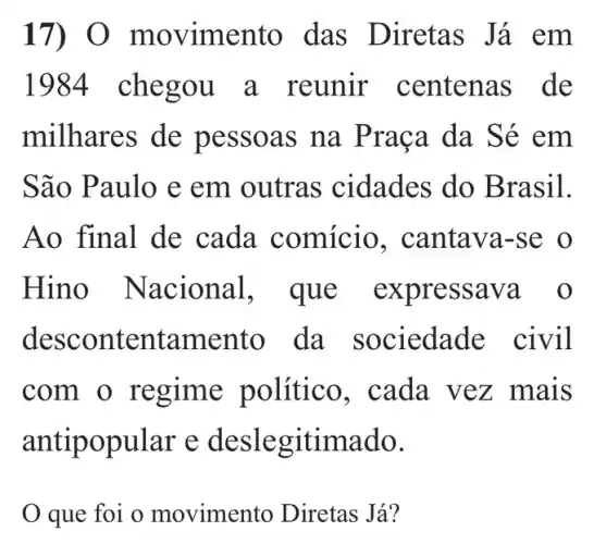 17 vimento das Diretas Já em
1984 chegou a reunir centenas de
milhares de pessoas na Praça da Sé em
São Paulo e em outras cidades do Brasil.
Ao final de cada comício , cantava-se o
Hino N acional, que expressava o
desc ontentamento da sociedade civil
com o regime político , cada vez mais
antip opular e deslegitimado.
que foi o movimento Diretas Já?